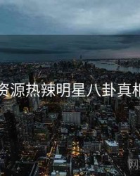 黑料资源热辣明星八卦真相还原