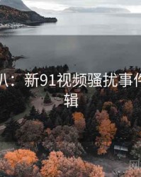 独家深扒：新91视频骚扰事件热度逻辑