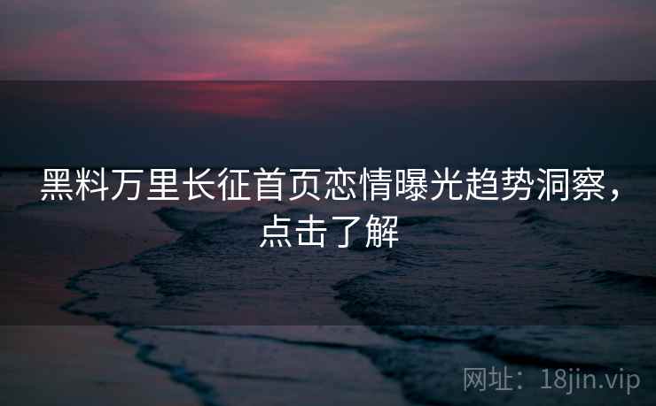 黑料万里长征首页恋情曝光趋势洞察,点击了解 黑料万里长征首页恋情曝光趋势洞察,点击了解