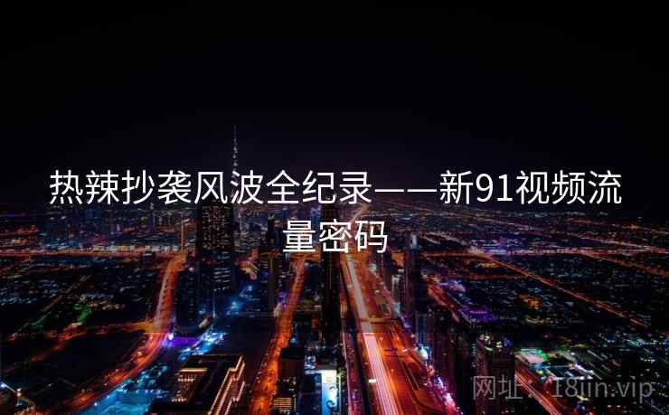 热辣抄袭风波全纪录——新91视频流量密码 热辣抄袭风波全纪录——新91视频流量密码