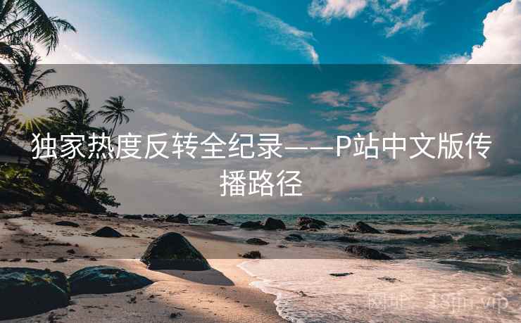 独家热度反转全纪录——P站中文版传播路径 独家热度反转全纪录——P站中文版传播路径