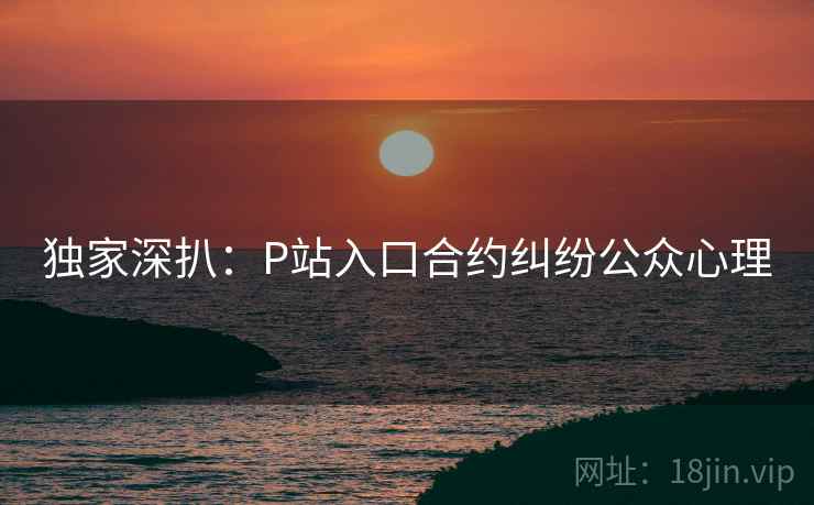 独家深扒:P站入口合约纠纷公众心理 独家深扒:P站入口合约纠纷公众心理