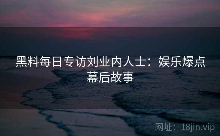 黑料每日专访刘业内人士:娱乐爆点幕后故事 黑料每日专访刘业内人士:娱乐爆点幕后故事