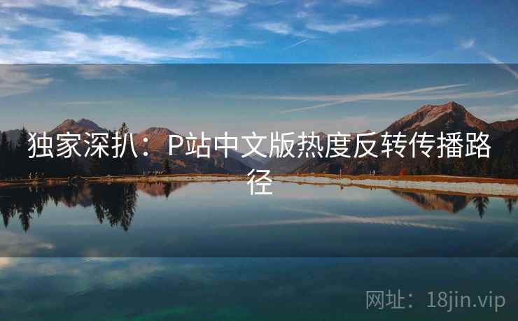 独家深扒:P站中文版热度反转传播路径 独家深扒:P站中文版热度反转传播路径