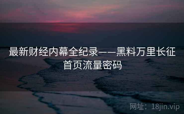 最新财经内幕全纪录——黑料万里长征首页流量密码