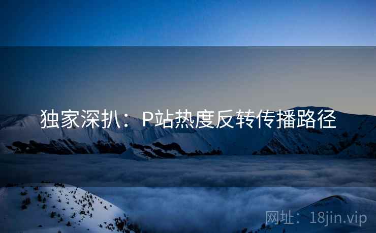 独家深扒:P站热度反转传播路径 独家深扒:P站热度反转传播路径